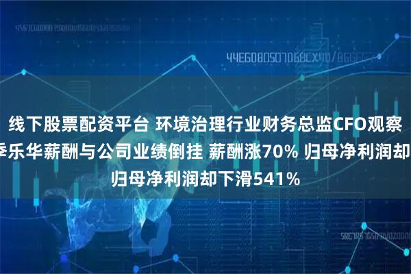 线下股票配资平台 环境治理行业财务总监CFO观察：德林海季乐华薪酬与公司业绩倒挂 薪酬涨70% 归母净利润却下滑541%