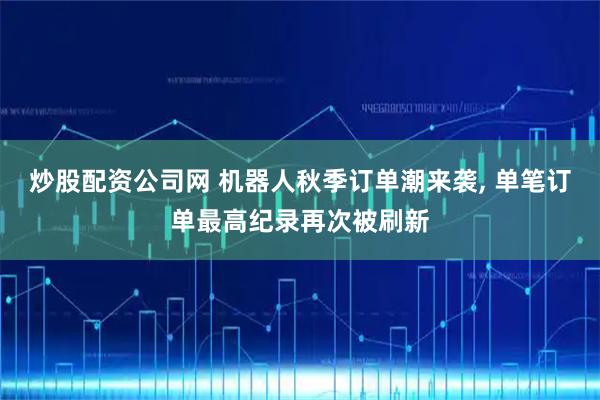 炒股配资公司网 机器人秋季订单潮来袭, 单笔订单最高纪录再次被刷新
