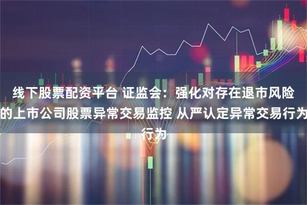 线下股票配资平台 证监会：强化对存在退市风险的上市公司股票异常交易监控 从严认定异常交易行为