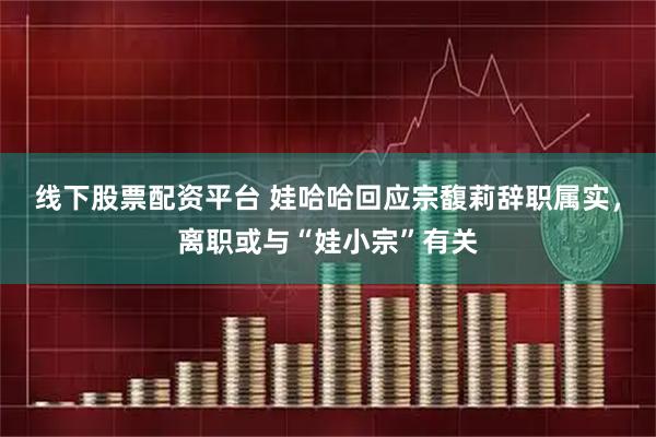 线下股票配资平台 娃哈哈回应宗馥莉辞职属实，离职或与“娃小宗”有关
