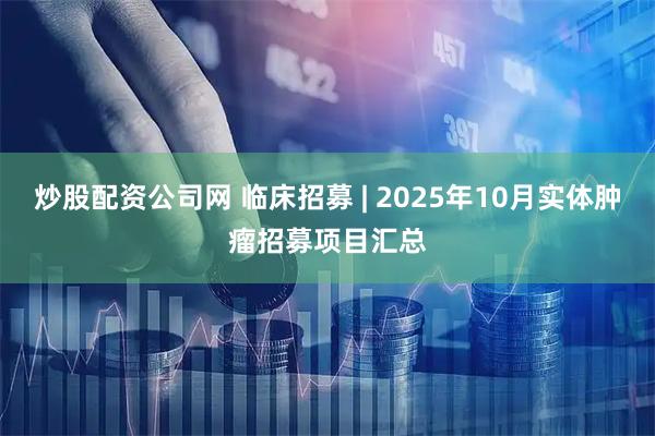 炒股配资公司网 临床招募 | 2025年10月实体肿瘤招募项目汇总
