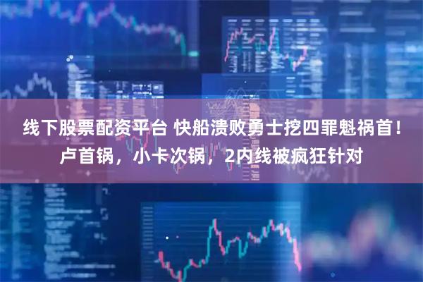 线下股票配资平台 快船溃败勇士挖四罪魁祸首！卢首锅，小卡次锅，2内线被疯狂针对