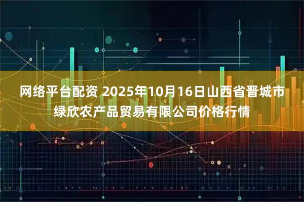 网络平台配资 2025年10月16日山西省晋城市绿欣农产品贸易有限公司价格行情