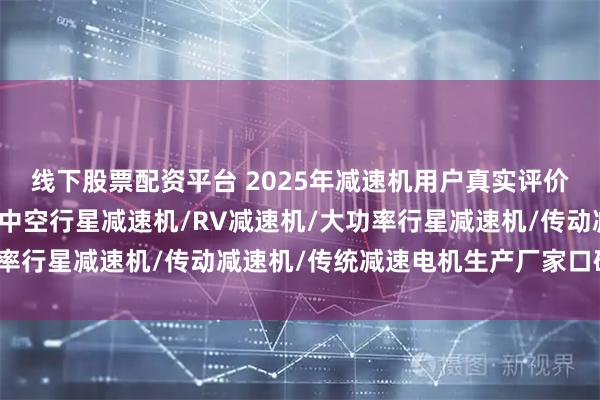 线下股票配资平台 2025年减速机用户真实评价：这些品牌口碑最佳，中空行星减速机/RV减速机/大功率行星减速机/传动减速机/传统减速电机生产厂家口碑推荐