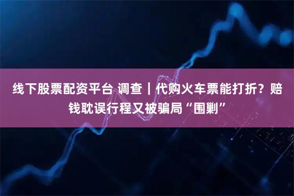 线下股票配资平台 调查｜代购火车票能打折？赔钱耽误行程又被骗局“围剿”