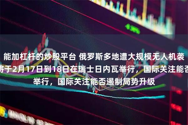 能加杠杆的炒股平台 俄罗斯多地遭大规模无人机袭击，美乌会谈将于2月17日到18日在瑞士日内瓦举行，国际关注能否遏制局势升级