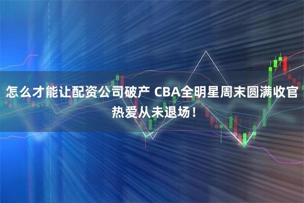 怎么才能让配资公司破产 CBA全明星周末圆满收官 热爱从未退场！