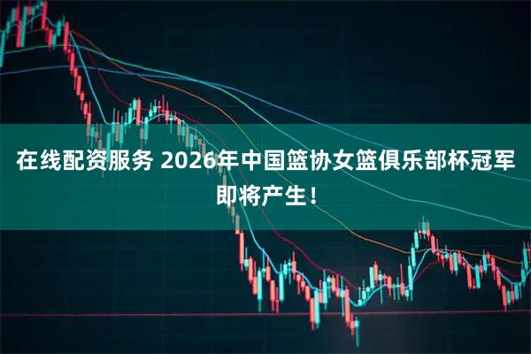 在线配资服务 2026年中国篮协女篮俱乐部杯冠军即将产生！