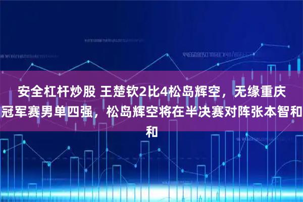 安全杠杆炒股 王楚钦2比4松岛辉空，无缘重庆冠军赛男单四强，松岛辉空将在半决赛对阵张本智和