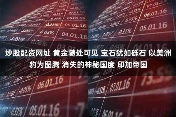 炒股配资网址 黄金随处可见 宝石犹如砾石 以美洲豹为图腾 消失的神秘国度 印加帝国