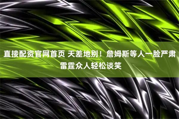 直接配资官网首页 天差地别！詹姆斯等人一脸严肃 雷霆众人轻松谈笑