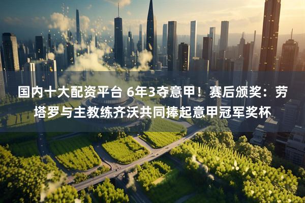 国内十大配资平台 6年3夺意甲！赛后颁奖：劳塔罗与主教练齐沃共同捧起意甲冠军奖杯