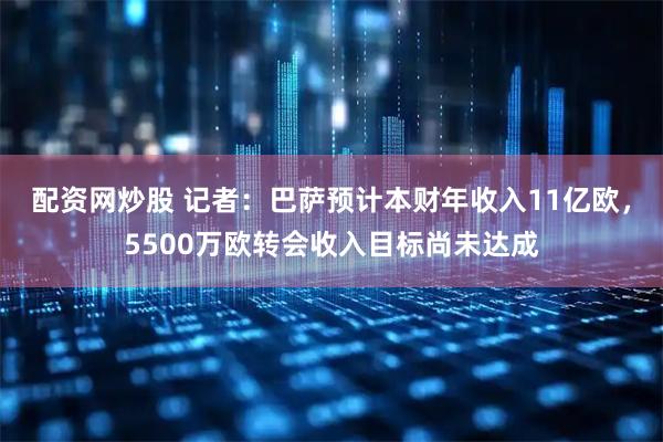 配资网炒股 记者：巴萨预计本财年收入11亿欧，5500万欧转会收入目标尚未达成