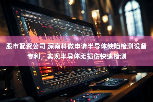 股市配资公司 深南科微申请半导体缺陷检测设备专利，实现半导体无损伤快速检测