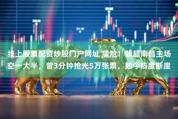 线上股票配资炒股门户网址 尴尬！赣超南昌主场空一大半，曾3分钟抢光5万张票，如今热度断崖