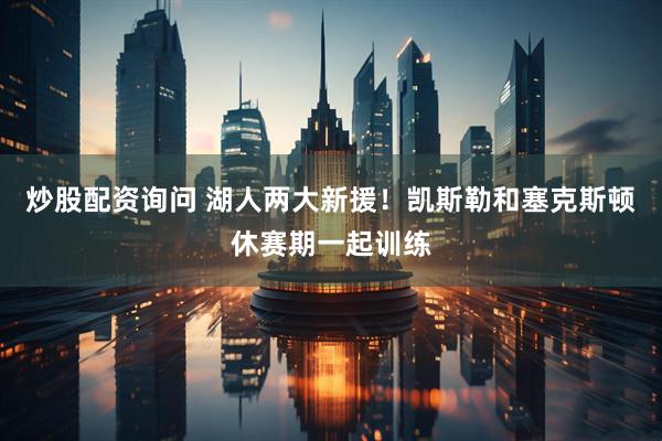 炒股配资询问 湖人两大新援！凯斯勒和塞克斯顿休赛期一起训练