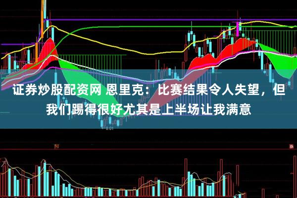 证券炒股配资网 恩里克：比赛结果令人失望，但我们踢得很好尤其是上半场让我满意